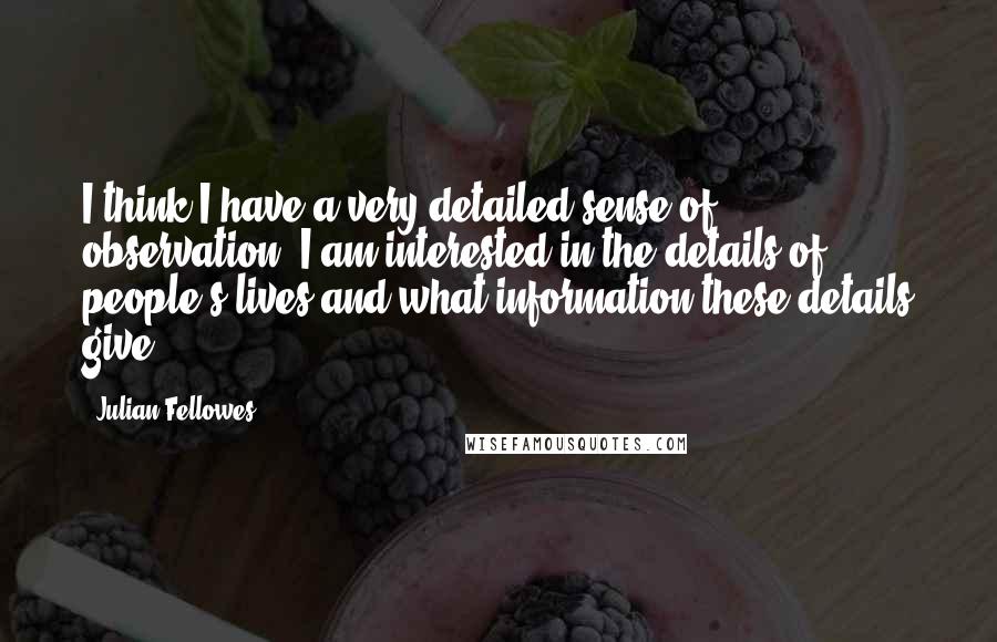 Julian Fellowes quotes: I think I have a very detailed sense of observation. I am interested in the details of people's lives and what information these details give.