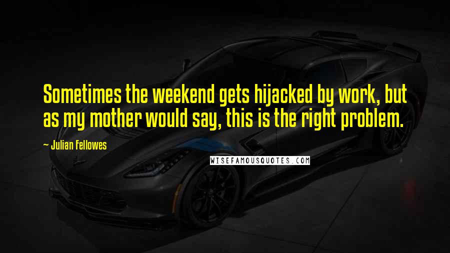 Julian Fellowes quotes: Sometimes the weekend gets hijacked by work, but as my mother would say, this is the right problem.