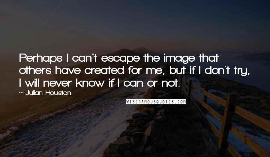 Julian Houston quotes: Perhaps I can't escape the image that others have created for me, but if I don't try, I will never know if I can or not.