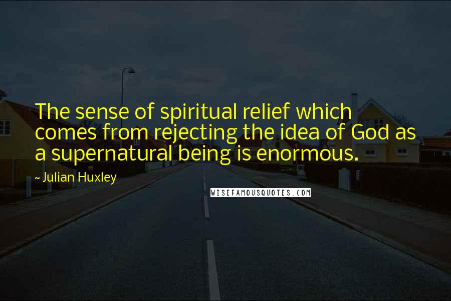 Julian Huxley quotes: The sense of spiritual relief which comes from rejecting the idea of God as a supernatural being is enormous.