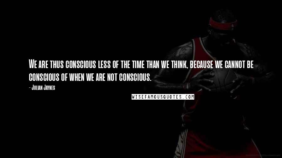 Julian Jaynes quotes: We are thus conscious less of the time than we think, because we cannot be conscious of when we are not conscious.