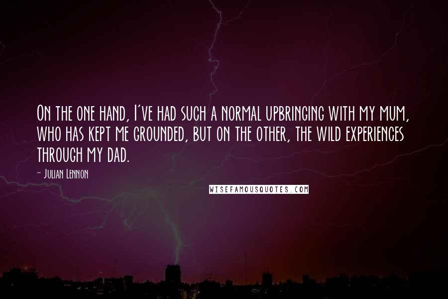 Julian Lennon quotes: On the one hand, I've had such a normal upbringing with my mum, who has kept me grounded, but on the other, the wild experiences through my dad. Julian Lennon quotes: On the one hand, I've had such a normal upbringing with my mum, who has kept me grounded, but on the other, the wild experiences through my dad.