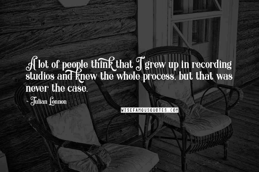Julian Lennon quotes: A lot of people think that I grew up in recording studios and knew the whole process, but that was never the case. Julian Lennon quotes: A lot of people think that I grew up in recording studios and knew the whole process, but that was never the case.