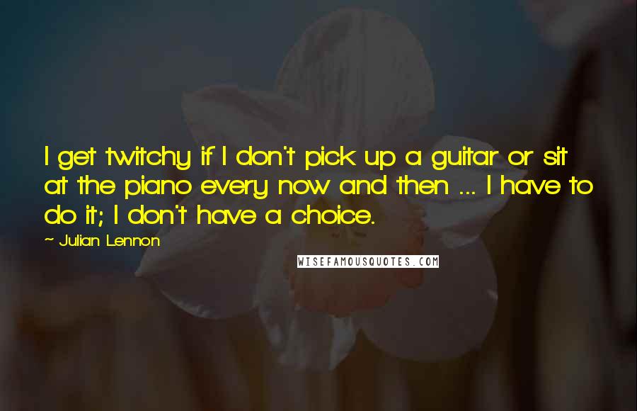 Julian Lennon quotes: I get twitchy if I don't pick up a guitar or sit at the piano every now and then ... I have to do it; I don't have a choice.