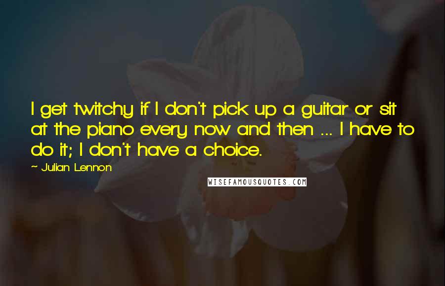 Julian Lennon quotes: I get twitchy if I don't pick up a guitar or sit at the piano every now and then ... I have to do it; I don't have a choice. Julian Lennon quotes: I get twitchy if I don't pick up a guitar or sit at the piano every now and then ... I have to do it; I don't have a choice.