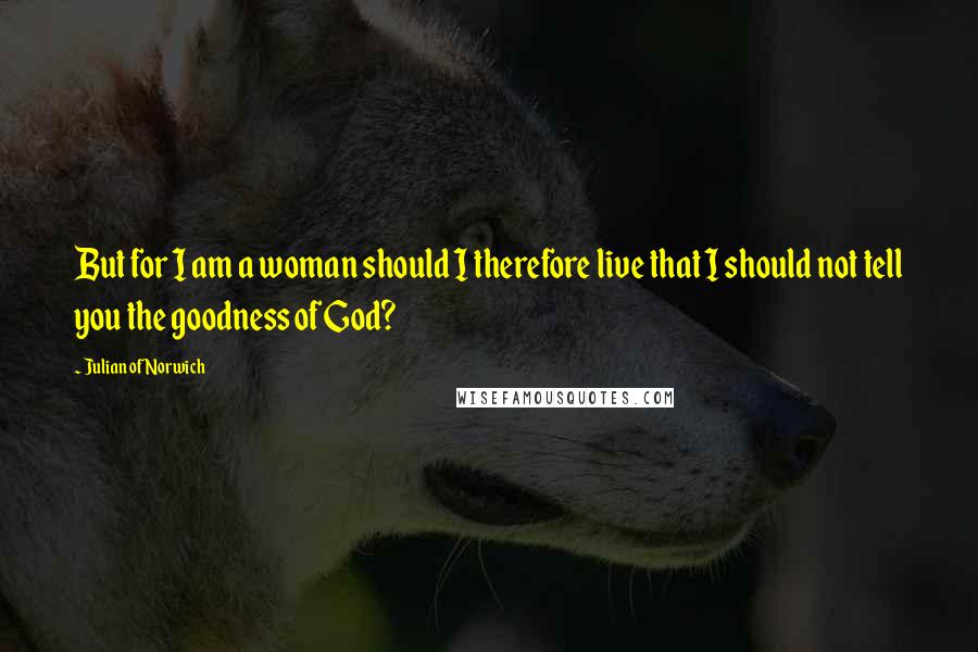 Julian Of Norwich quotes: But for I am a woman should I therefore live that I should not tell you the goodness of God?