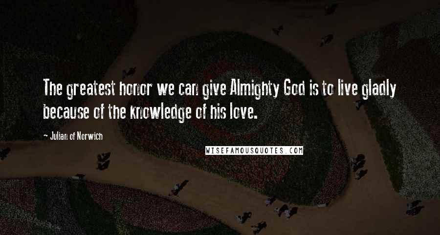 Julian Of Norwich quotes: The greatest honor we can give Almighty God is to live gladly because of the knowledge of his love.