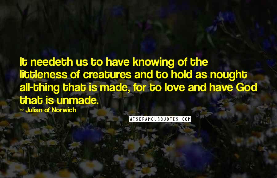 Julian Of Norwich quotes: It needeth us to have knowing of the littleness of creatures and to hold as nought all-thing that is made, for to love and have God that is unmade. Julian Of Norwich quotes: It needeth us to have knowing of the littleness of creatures and to hold as nought all-thing that is made, for to love and have God that is unmade.