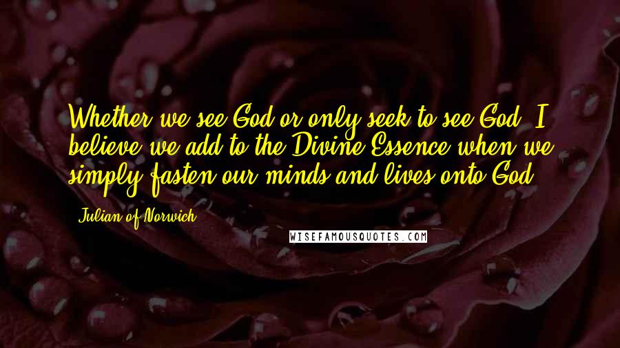 Julian Of Norwich quotes: Whether we see God or only seek to see God, I believe we add to the Divine Essence when we simply fasten our minds and lives onto God. Julian Of Norwich quotes: Whether we see God or only seek to see God, I believe we add to the Divine Essence when we simply fasten our minds and lives onto God.