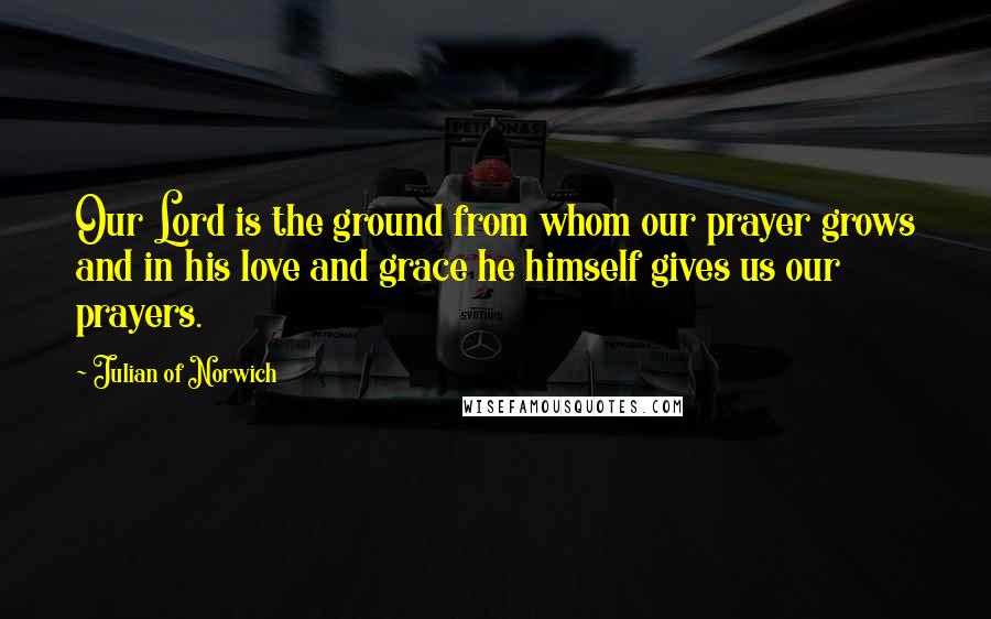 Julian Of Norwich quotes: Our Lord is the ground from whom our prayer grows and in his love and grace he himself gives us our prayers. Julian Of Norwich quotes: Our Lord is the ground from whom our prayer grows and in his love and grace he himself gives us our prayers.