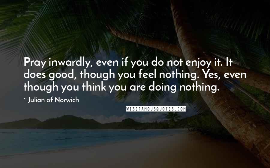 Julian Of Norwich quotes: Pray inwardly, even if you do not enjoy it. It does good, though you feel nothing. Yes, even though you think you are doing nothing. Julian Of Norwich quotes: Pray inwardly, even if you do not enjoy it. It does good, though you feel nothing. Yes, even though you think you are doing nothing.