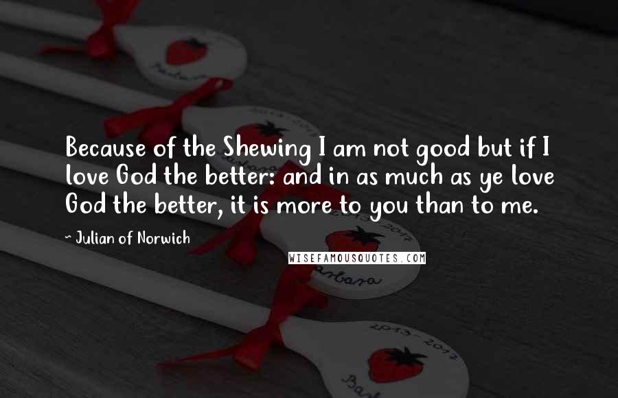 Julian Of Norwich quotes: Because of the Shewing I am not good but if I love God the better: and in as much as ye love God the better, it is more to you Julian Of Norwich quotes: Because of the Shewing I am not good but if I love God the better: and in as much as ye love God the better, it is more to you