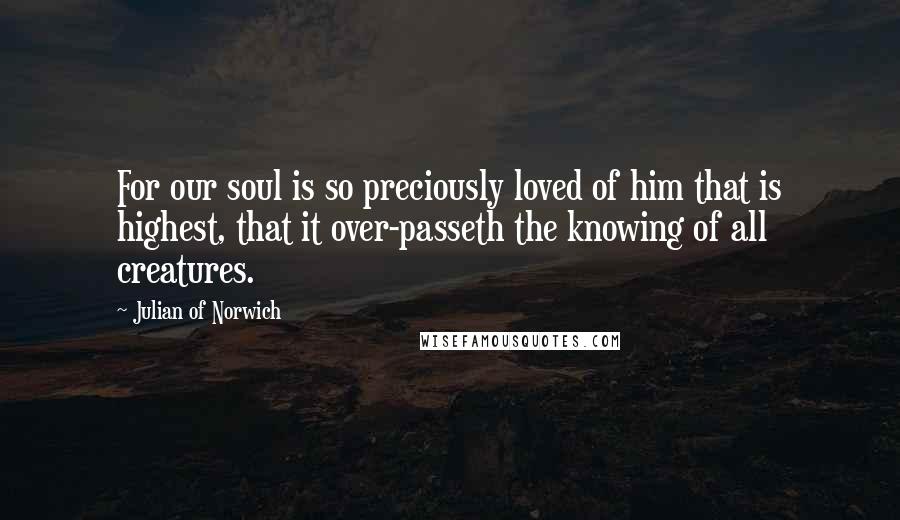 Julian Of Norwich quotes: For our soul is so preciously loved of him that is highest, that it over-passeth the knowing of all creatures. Julian Of Norwich quotes: For our soul is so preciously loved of him that is highest, that it over-passeth the knowing of all creatures.