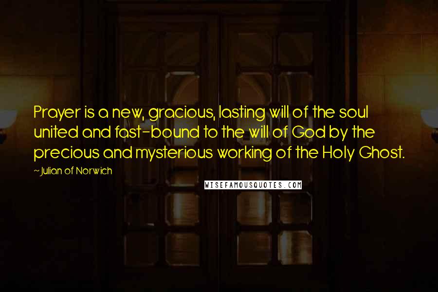 Julian Of Norwich quotes: Prayer is a new, gracious, lasting will of the soul united and fast-bound to the will of God by the precious and mysterious working of the Holy Ghost. Julian Of Norwich quotes: Prayer is a new, gracious, lasting will of the soul united and fast-bound to the will of God by the precious and mysterious working of the Holy Ghost.