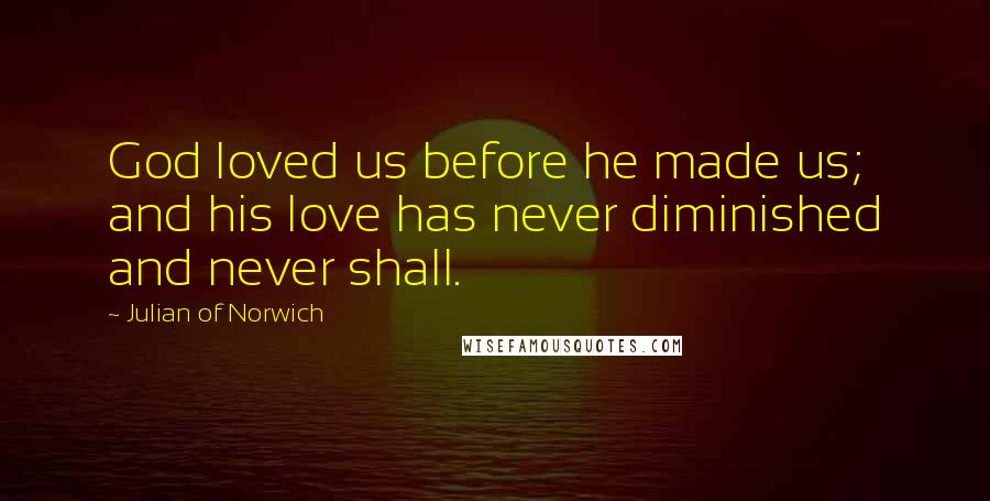 Julian Of Norwich quotes: God loved us before he made us; and his love has never diminished and never shall.