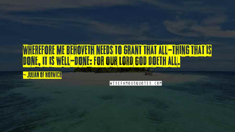 Julian Of Norwich quotes: Wherefore me behoveth needs to grant that all-thing that is done, it is well-done: for our Lord God doeth all.