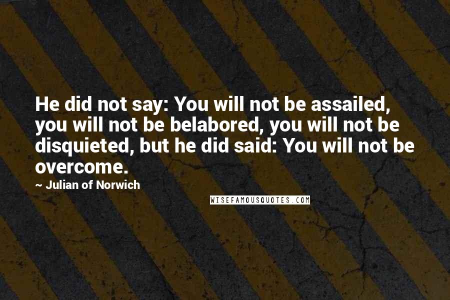 Julian Of Norwich quotes: He did not say: You will not be assailed, you will not be belabored, you will not be disquieted, but he did said: You will not be overcome. Julian Of Norwich quotes: He did not say: You will not be assailed, you will not be belabored, you will not be disquieted, but he did said: You will not be overcome.
