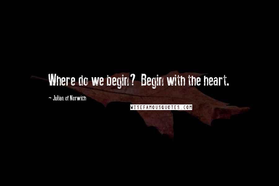 Julian Of Norwich quotes: Where do we begin? Begin with the heart.
