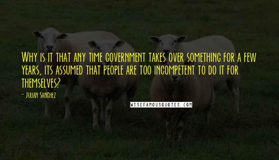 Julian Sanchez quotes: Why is it that any time government takes over something for a few years, its assumed that people are too incompetent to do it for themselves?