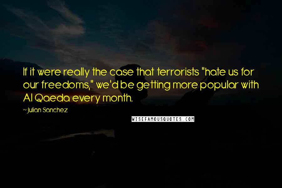 Julian Sanchez quotes: If it were really the case that terrorists "hate us for our freedoms," we'd be getting more popular with Al Qaeda every month.