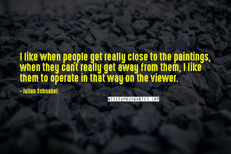 Julian Schnabel quotes: I like when people get really close to the paintings, when they can't really get away from them, I like them to operate in that way on the viewer. Julian Schnabel quotes: I like when people get really close to the paintings, when they can't really get away from them, I like them to operate in that way on the viewer.