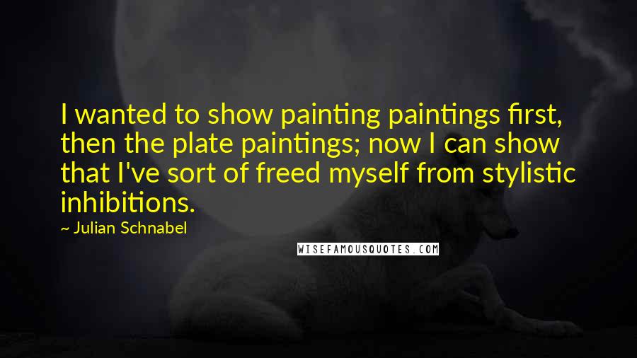 Julian Schnabel quotes: I wanted to show painting paintings first, then the plate paintings; now I can show that I've sort of freed myself from stylistic inhibitions.