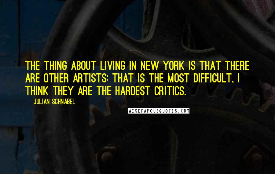 Julian Schnabel quotes: The thing about living in New York is that there are other artists; that is the most difficult, I think they are the hardest critics.