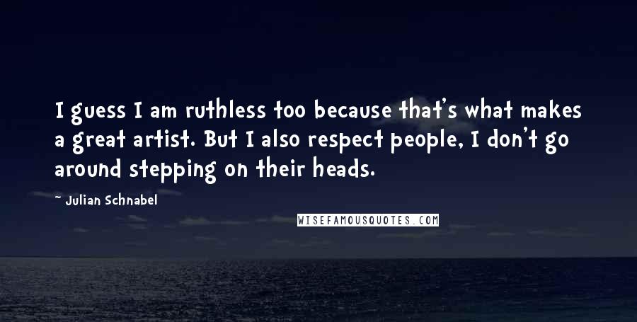 Julian Schnabel quotes: I guess I am ruthless too because that's what makes a great artist. But I also respect people, I don't go around stepping on their heads.