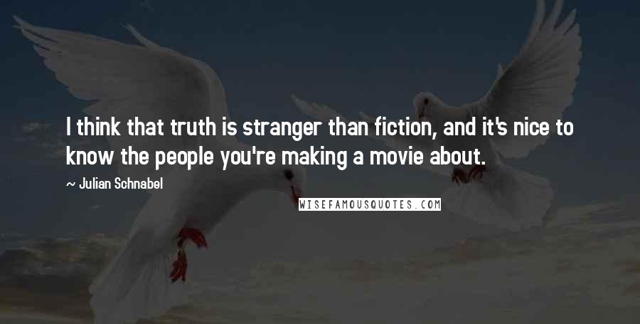 Julian Schnabel quotes: I think that truth is stranger than fiction, and it's nice to know the people you're making a movie about. Julian Schnabel quotes: I think that truth is stranger than fiction, and it's nice to know the people you're making a movie about.