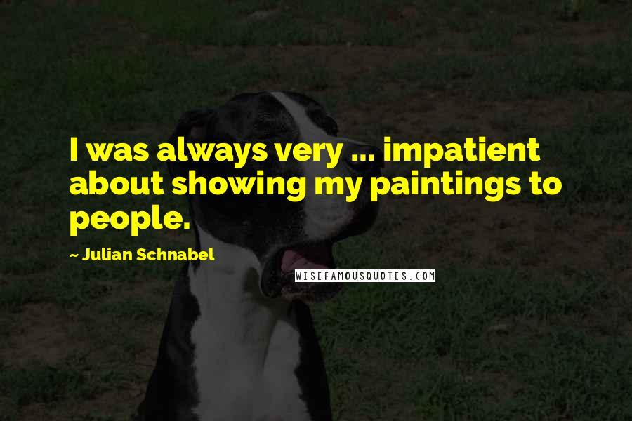 Julian Schnabel quotes: I was always very ... impatient about showing my paintings to people.