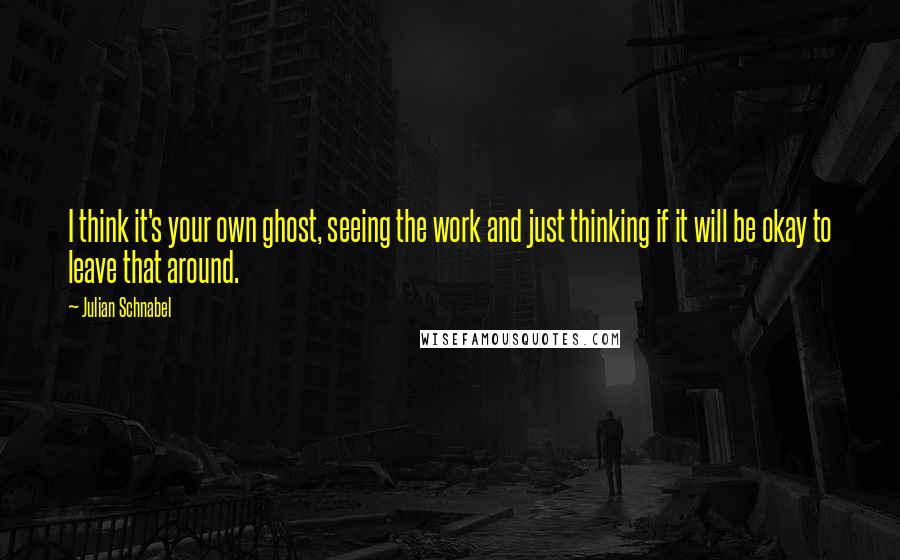 Julian Schnabel quotes: I think it's your own ghost, seeing the work and just thinking if it will be okay to leave that around.