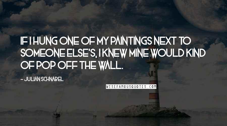 Julian Schnabel quotes: If I hung one of my paintings next to someone else's, I knew mine would kind of pop off the wall.