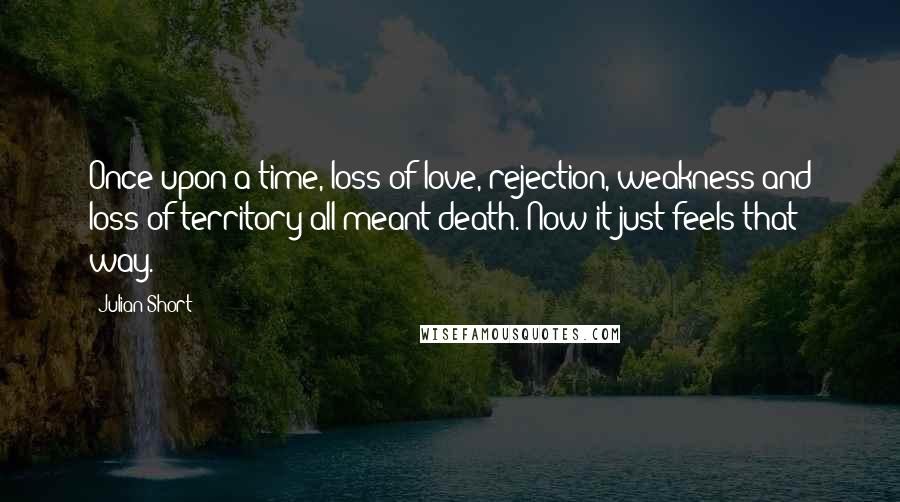 Julian Short quotes: Once upon a time, loss of love, rejection, weakness and loss of territory all meant death. Now it just feels that way.