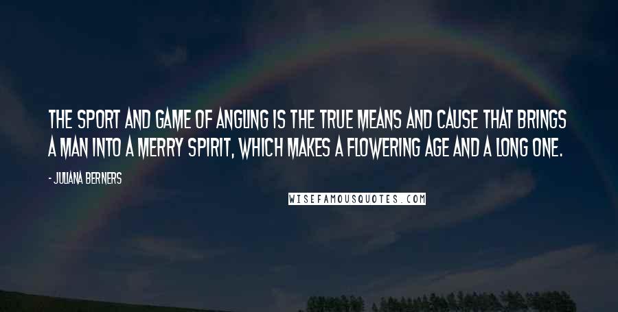 Juliana Berners quotes: The sport and game of angling is the true means and cause that brings a man into a merry spirit, which makes a flowering age and a long one.