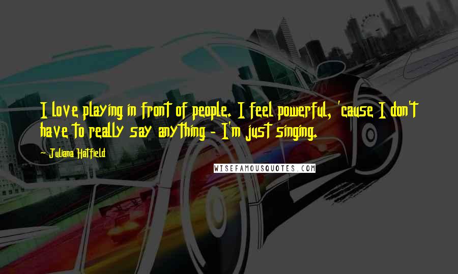 Juliana Hatfield quotes: I love playing in front of people. I feel powerful, 'cause I don't have to really say anything - I'm just singing.