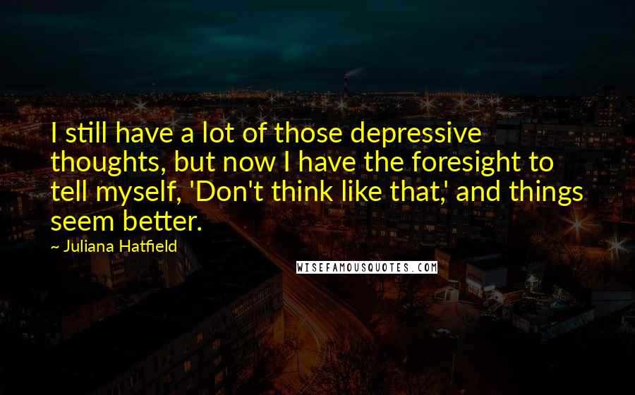Juliana Hatfield quotes: I still have a lot of those depressive thoughts, but now I have the foresight to tell myself, 'Don't think like that,' and things seem better.