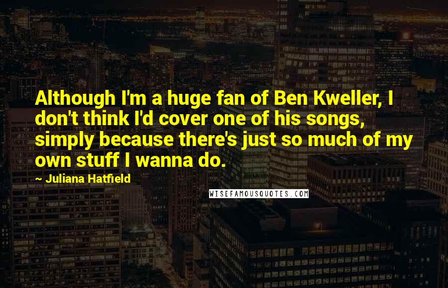 Juliana Hatfield quotes: Although I'm a huge fan of Ben Kweller, I don't think I'd cover one of his songs, simply because there's just so much of my own stuff I wanna do.