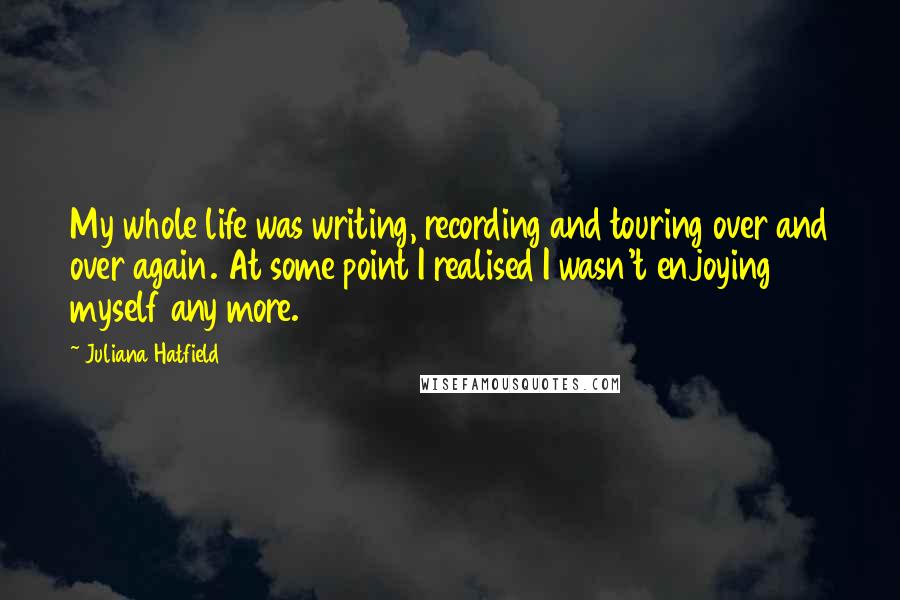 Juliana Hatfield quotes: My whole life was writing, recording and touring over and over again. At some point I realised I wasn't enjoying myself any more.