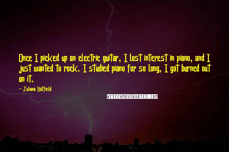 Juliana Hatfield quotes: Once I picked up an electric guitar, I lost interest in piano, and I just wanted to rock. I studied piano for so long, I got burned out on it.