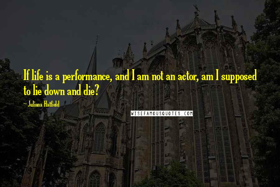 Juliana Hatfield quotes: If life is a performance, and I am not an actor, am I supposed to lie down and die?