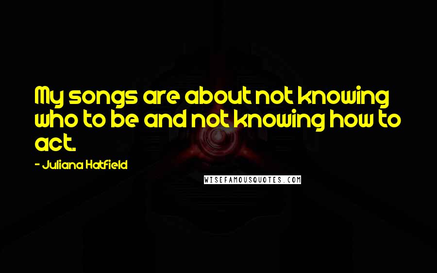 Juliana Hatfield quotes: My songs are about not knowing who to be and not knowing how to act.