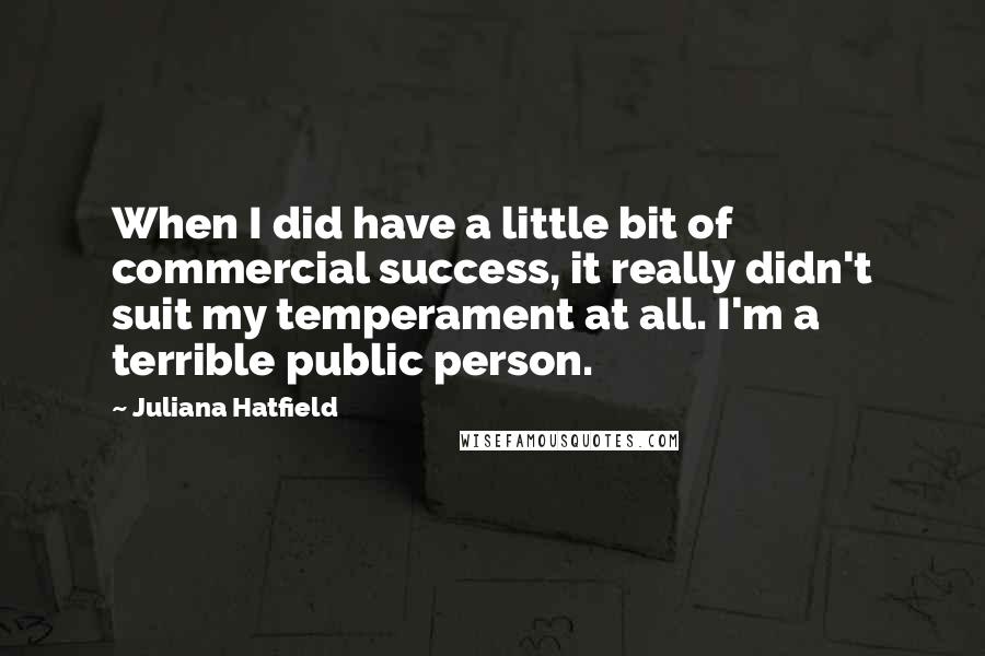 Juliana Hatfield quotes: When I did have a little bit of commercial success, it really didn't suit my temperament at all. I'm a terrible public person.