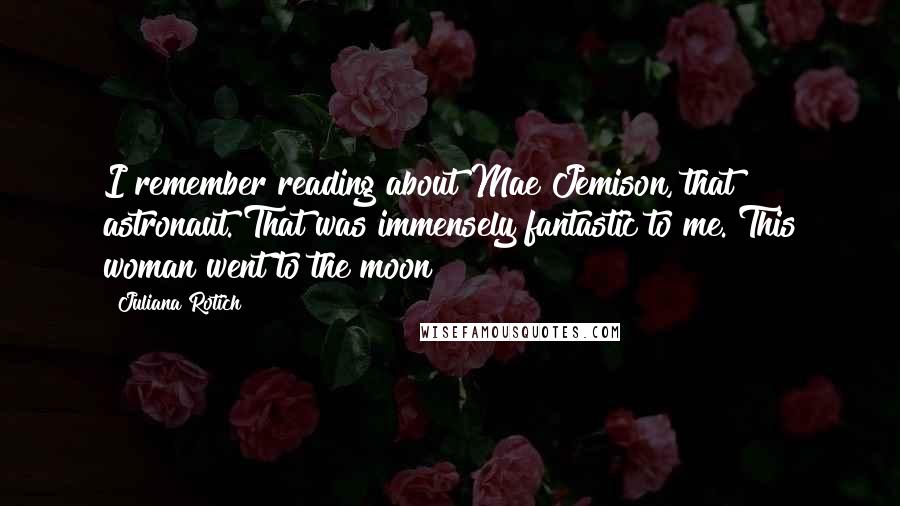 Juliana Rotich quotes: I remember reading about Mae Jemison, that astronaut. That was immensely fantastic to me. This woman went to the moon! Juliana Rotich quotes: I remember reading about Mae Jemison, that astronaut. That was immensely fantastic to me. This woman went to the moon!