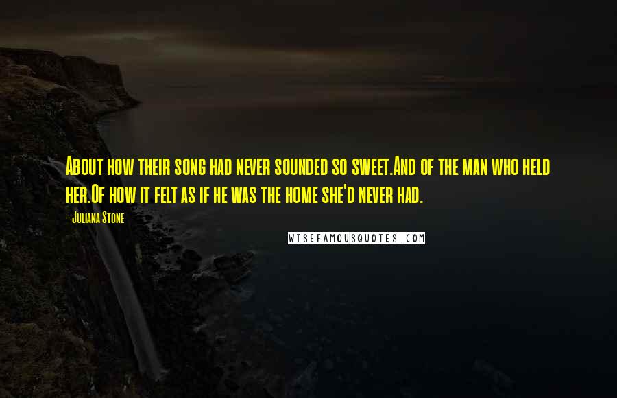 Juliana Stone quotes: About how their song had never sounded so sweet.And of the man who held her.Of how it felt as if he was the home she'd never had. Juliana Stone quotes: About how their song had never sounded so sweet.And of the man who held her.Of how it felt as if he was the home she'd never had.