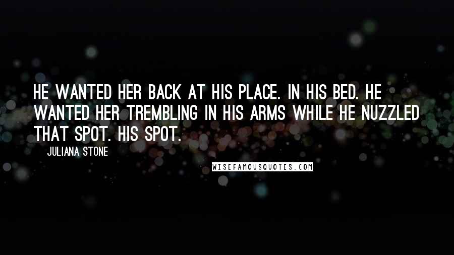 Juliana Stone quotes: He wanted her back at his place. In his bed. He wanted her trembling in his arms while he nuzzled that spot. His spot. Juliana Stone quotes: He wanted her back at his place. In his bed. He wanted her trembling in his arms while he nuzzled that spot. His spot.