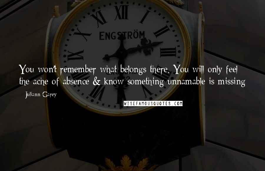 Juliann Garey quotes: You won't remember what belongs there. You will only feel the ache of absence & know something unnamable is missing Juliann Garey quotes: You won't remember what belongs there. You will only feel the ache of absence & know something unnamable is missing