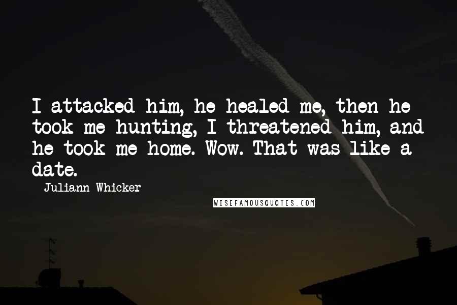 Juliann Whicker quotes: I attacked him, he healed me, then he took me hunting, I threatened him, and he took me home. Wow. That was like a date.