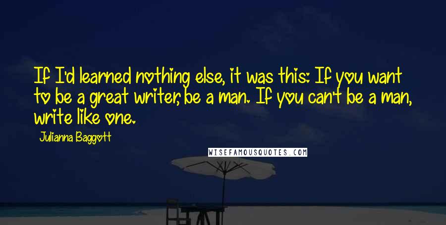 Julianna Baggott quotes: If I'd learned nothing else, it was this: If you want to be a great writer, be a man. If you can't be a man, write like one. Julianna Baggott quotes: If I'd learned nothing else, it was this: If you want to be a great writer, be a man. If you can't be a man, write like one.