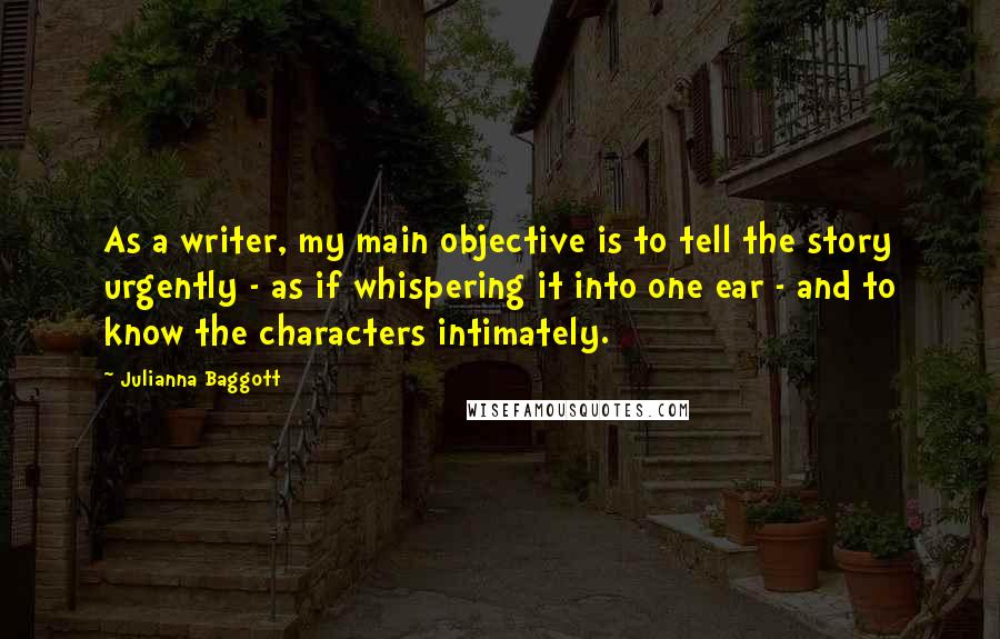 Julianna Baggott quotes: As a writer, my main objective is to tell the story urgently - as if whispering it into one ear - and to know the characters intimately. Julianna Baggott quotes: As a writer, my main objective is to tell the story urgently - as if whispering it into one ear - and to know the characters intimately.
