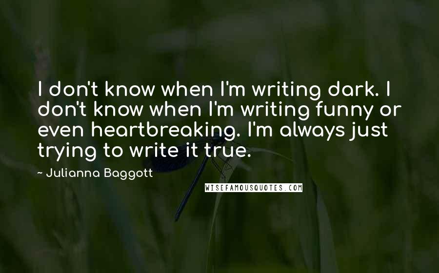 Julianna Baggott quotes: I don't know when I'm writing dark. I don't know when I'm writing funny or even heartbreaking. I'm always just trying to write it true. Julianna Baggott quotes: I don't know when I'm writing dark. I don't know when I'm writing funny or even heartbreaking. I'm always just trying to write it true.
